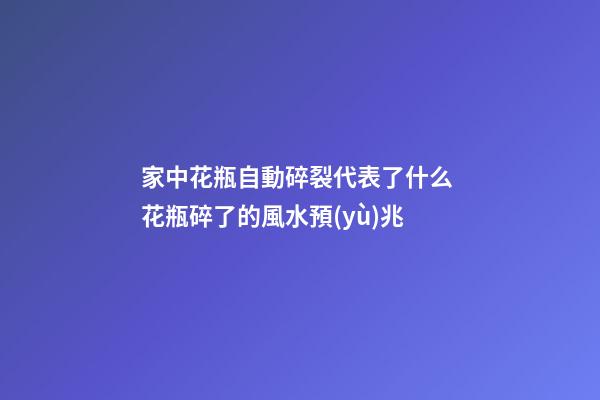 家中花瓶自動碎裂代表了什么 花瓶碎了的風水預(yù)兆